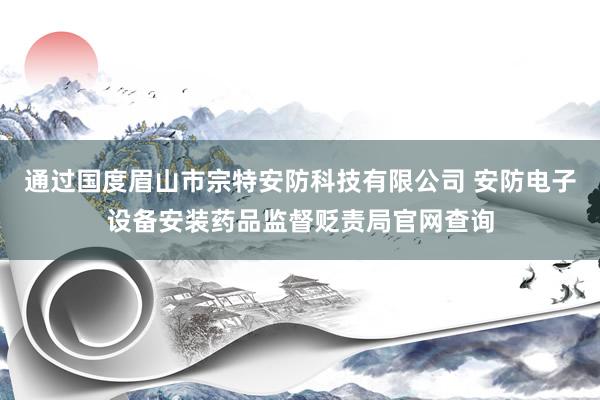 通过国度眉山市宗特安防科技有限公司 安防电子设备安装药品监督贬责局官网查询